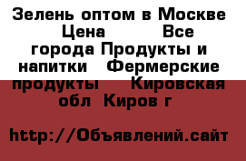 Зелень оптом в Москве. › Цена ­ 600 - Все города Продукты и напитки » Фермерские продукты   . Кировская обл.,Киров г.